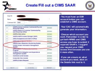 NAVY
BUPERS 3
Create/Fill out a CIMS SAAR
-You must have an ESR
account before you can
establish a CIMS account.
-Your CAC will automatically
generate your information.
-Choose which account you
want. Remember in order to
get both NRMS and CIMS
access you have to submit 2
separate SAAR’s. I suggest
you request your CIMS
access first because you use
it more often.
-If you are unsure on what
account you need, click on
the Details link next to it.
 