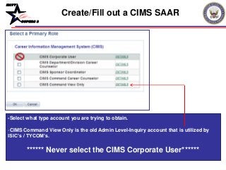 NAVY
BUPERS 3
-Select what type account you are trying to obtain.
-CIMS Command View Only is the old Admin Level-Inquiry account that is utilized by
ISIC’s / TYCOM’s.
****** Never select the CIMS Corporate User******
Create/Fill out a CIMS SAAR
 