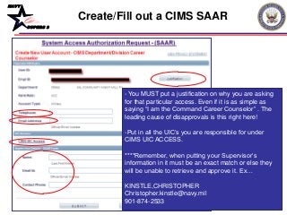 NAVY
BUPERS 3
- You MUST put a justification on why you are asking
for that particular access. Even if it is as simple as
saying “I am the Command Career Counselor” . The
leading cause of disapprovals is this right here!
-Put in all the UIC’s you are responsible for under
CIMS UIC ACCESS.
****Remember, when putting your Supervisor’s
information in it must be an exact match or else they
will be unable to retrieve and approve it. Ex…
KINSTLE,CHRISTOPHER
Christopher.kinstle@navy.mil
901-874-2533
Create/Fill out a CIMS SAAR
 