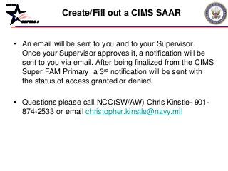 NAVY
BUPERS 3
• An email will be sent to you and to your Supervisor.
Once your Supervisor approves it, a notification will be
sent to you via email. After being finalized from the CIMS
Super FAM Primary, a 3rd notification will be sent with
the status of access granted or denied.
• Questions please call NCC(SW/AW) Chris Kinstle- 901-
874-2533 or email christopher.kinstle@navy.mil
Create/Fill out a CIMS SAAR
 