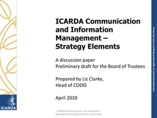 ICARDA Communication and Information Management – Strategy Elements A discussion paper Preliminary draft for the Board of Trustees Prepared by Liz Clarke,  Head of CODIS April 2010 1 ICARDA Communication and Information Management Strategy Elements, April 2010 