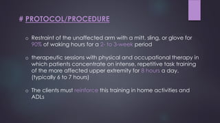 # PROTOCOL/PROCEDURE
o Restraint of the unaffected arm with a mitt, sling, or glove for
90% of waking hours for a 2- to 3-week period
o therapeutic sessions with physical and occupational therapy in
which patients concentrate on intense, repetitive task training
of the more affected upper extremity for 8 hours a day.
(typically 6 to 7 hours)
o The clients must reinforce this training in home activities and
ADLs
 