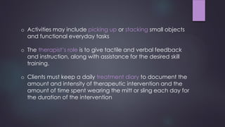 o Activities may include picking up or stacking small objects
and functional everyday tasks
o The therapist’s role is to give tactile and verbal feedback
and instruction, along with assistance for the desired skill
training.
o Clients must keep a daily treatment diary to document the
amount and intensity of therapeutic intervention and the
amount of time spent wearing the mitt or sling each day for
the duration of the intervention
 