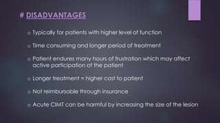 o Typically for patients with higher level of function
o Time consuming and longer period of treatment
o Patient endures many hours of frustration which may affect
active participation of the patient
o Longer treatment = higher cost to patient
o Not reimbursable through insurance
o Acute CIMT can be harmful by increasing the size of the lesion
# DISADVANTAGES
 