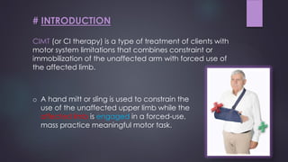 CIMT (or CI therapy) is a type of treatment of clients with
motor system limitations that combines constraint or
immobilization of the unaffected arm with forced use of
the affected limb.
# INTRODUCTION
o A hand mitt or sling is used to constrain the
use of the unaffected upper limb while the
affected limb is engaged in a forced-use,
mass practice meaningful motor task.
 
