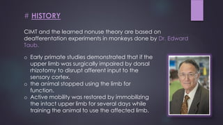 CIMT and the learned nonuse theory are based on
deafferentation experiments in monkeys done by Dr. Edward
Taub.
# HISTORY
o Early primate studies demonstrated that if the
upper limb was surgically impaired by dorsal
rhizotomy to disrupt afferent input to the
sensory cortex.
o the animal stopped using the limb for
function.
o Active mobility was restored by immobilizing
the intact upper limb for several days while
training the animal to use the affected limb.
 