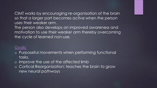 CIMT works by encouraging re-organisation of the brain
so that a larger part becomes active when the person
uses their weaker arm.
The person also develops an improved awareness and
motivation to use their weaker arm thereby overcoming
the cycle of learned non-use.
Goals:
o Purposeful movements when performing functional
tasks.
o Improve the use of the affected limb
o Cortical Reorganization: teaches the brain to grow
new neural pathways
 