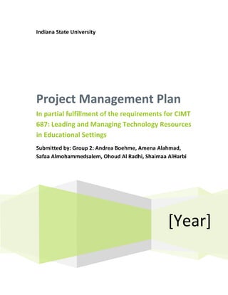 Indiana State University




Project Management Plan
In partial fulfillment of the requirements for CIMT
687: Leading and Managing Technology Resources
in Educational Settings
Submitted by: Group 2: Andrea Boehme, Amena Alahmad,
Safaa Almohammedsalem, Ohoud Al Radhi, Shaimaa AlHarbi




                                               [Year]
 