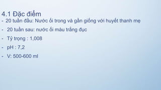 4.1 Đặc điểm
- 20 tuần đầu: Nước ối trong và gần giống với huyết thanh mẹ
- 20 tuần sau: nước ối màu trắng đục
- Tỷ trọng : 1,008
- pH : 7,2
- V: 500-600 ml
 