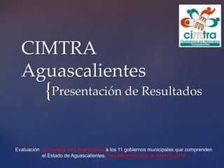 {
CIMTRA
Aguascalientes
Presentación de Resultados
Evaluación en materia de transparencia a los 11 gobiernos municipales que comprenden
el Estado de Aguascalientes. Resultados al mes de Abril de 2014
 