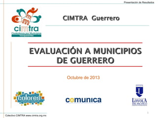 Presentación de Resultados

CIMTRA Guerrero

EVALUACIÓN A MUNICIPIOS
DE GUERRERO
Octubre de 2013

Colectivo CIMTRA www.cimtra.org.mx

1

 