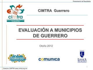 Presentación de Resultados




                                     CIMTRA Guerrero




                     EVALUACIÓN A MUNICIPIOS
                          DE GUERRERO

                                     Otoño 2012




                                                                           1
Colectivo CIMTRA www.cimtra.org.mx
 