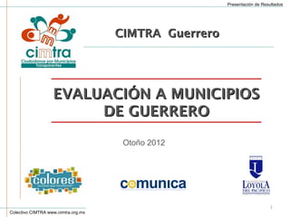 Presentación de Resultados




                                     CIMTRA Guerrero




                   EVALUACIÓN A MUNICIPIOS
                        DE GUERRERO

                                      Otoño 2012




                                                                           1
Colectivo CIMTRA www.cimtra.org.mx
 