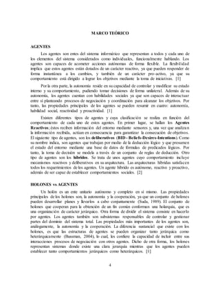 4
MARCO TEÓRICO
AGENTES
Los agentes son entes del sistema informático que representan a todos y cada uno de
los elementos del sistema considerados como individuales, funcionalmente hablando. Los
agentes son capaces de acometer acciones autónomas de forma flexible. La flexibilidad
implica que estos agentes están dotados de un carácter reactivo, ya que pueden responder de
forma instantánea a los cambios, y también de un carácter pro-activo, ya que su
comportamiento está dirigido a lograr los objetivos mediante la toma de iniciativas. [1]
Por la otra parte, la autonomía reside en su capacidad de controlar y modificar su estado
interno y su comportamiento, pudiendo tomar decisiones de forma unilateral. Además de su
autonomía, los agentes cuentan con habilidades sociales ya que son capaces de interactuar
entre sí planteando procesos de negociación y coordinación para alcanzar los objetivos. Por
tanto, las propiedades principales de los agentes se pueden resumir en cuatro: autonomía,
habilidad social, reactividad y proactividad. [1]
Existen diferentes tipos de agentes y cuya clasificación se realiza en función del
comportamiento de cada uno de estos agentes. En primer lugar, se hallan los Agentes
Reactivos; éstos reciben información del entorno mediante sensores y, una vez que analizan
la información recibida, actúan en consecuencia para garantizar la consecución de objetivos.
El siguiente tipo de agentes, son los deliberativos (BID - Beliefs-Desires-Intentions). Como
su nombre indica, son agentes que trabajan por medio de la deducción lógico y que presumen
el estado del entorno mediante una base de datos de fórmulas de predicados lógicos. Por
tanto, la toma de decisión se modela a través de un conjunto de reglas de deducción. Otro
tipo de agentes son los híbridos. Se trata de unos agentes cuyo comportamiento incluye
mecanismos reactivos y deliberativos en su arquitectura. Las arquitecturas híbridas satisfacen
todos los requerimientos de los agentes. Un agente híbrido es autónomo, reactivo y proactivo,
además de ser capaz de establecer comportamientos sociales. [2]
HOLONES vs AGENTES
Un holón es un ente unitario autónomo y completo en sí mismo. Las propiedades
principales de los holones son, la autonomía y la cooperación, ya que un conjunto de holones
pueden desarrollar planes y llevarlos a cabo conjuntamente (Suda, 1989). El conjunto de
holones que cooperan para la obtención de un fin común conforman una holarquía, que es
una organización de carácter jerárquico. Otra forma de dividir el sistema consiste en hacerlo
por agentes. Los agentes también son subsistemas responsables de controlar y gestionar
partes del dominio del sistema total. Las propiedades más importantes de los agentes son,
análogamente, la autonomía y la cooperación. La diferencia sustancial que existe con los
holones, es que las estructuras de agentes se pueden organizar tanto jerárquica como
heterárquicamente (Bussman, 2004), lo cual, les confiere la capacidad de incluir entre sus
interacciones procesos de negociación con otros agentes. Dicho de otra forma, los holones
representan sistemas donde existe una clara jerarquía mientras que los agentes pueden
establecer tanto comportamientos jerárquicos como heterárquicos. [1]
 