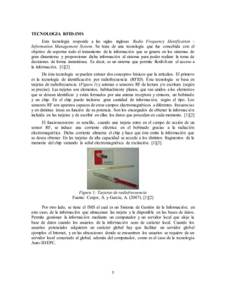 5
TECNOLOGIA RFID-IMS
Esta tecnología responde a las siglas inglesas Radio Frequency Identfication –
Information Management System. Se trata de una tecnología que fue concebida con el
objetivo de soportar todo el tratamiento de la información que se genera en los sistemas de
gran dinamismo y proporcionar dicha información al sistema para poder realizar la toma de
decisiones de forma instantánea. Es decir, es un sistema que permite flexibilizar el acceso a
la información. [1][2]
De ésta tecnología se pueden extraer dos conceptos básicos que la articulan. El primero
es la tecnología de identificación por radiofrecuencia (RFID). Ésta tecnología se basa en
tarjetas de radiofrecuencia (Figura 1) y antenas o sensores RF de lectura y/o escritura (según
se precise). Las tarjetas son elementos, habitualmente planos, que van unidos a los elementos
que se desean identificar y están formados por una antena receptora y emisora, un bobinado
y un chip. En el chip puede incluirse gran cantidad de información, según el tipo. Los
sensores RF son aparatos capaces de crear campos electromagnéticos a diferentes frecuencias
y en distintas áreas en función de su potencia. Son los encargados de obtener la información
incluida en las tarjetas y de escribir en ellas los datos que procedan en cada momento. [1][2]
El funcionamiento es sencillo, cuando una tarjeta entra en el campo de acción de un
sensor RF, se induce una corriente eléctrica en el bobinado gracias a la radiación
electromagnética. Dicha corriente alimenta el chip y hace que éste emita la información que
se desea obtener. En las tarjetas de alta capacidad se accede a los distintos fragmentos de la
memoria del chip variando la señal electromagnética de excitación. [1][2]
Figura 1: Tarjetas de radiofrecuencia
Fuente: Cenjor, A. y García, A. (2007). [1][2]
Por otro lado, se tiene el IMS el cual es un Sistema de Gestión de la Información; en
este caso, de la información que almacenan las tarjeta y la disponible en las bases de datos.
Permite gestionar la información mediante un computador y un servidor local que aloje la
base de datos cuando los usuarios de la información sean de carácter local. Cuando los
usuarios potenciales adquieren un carácter global hay que facilitar un servidor global
ejemplos el Internet, y en las ubicaciones donde se encuentren los usuarios se requiere de un
servidor local conectado al global, además del computador, como es el caso de la tecnología
Auto-ID/EPC.
 
