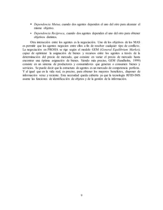 9
 Dependencia Mutua, cuando dos agentes dependen el uno del otro para alcanzar el
mismo objetivo.
 Dependencia Recíproca, cuando dos agentes dependen el uno del otro para obtener
objetivos distintos.
Otra interacción entre los agentes es la negociación. Uno de los objetivos de los MAS
es permitir que los agentes negocien entre ellos a fin de resolver cualquier tipo de conflicto.
La negociación en PROHA se rige según el modelo GEM (General Equilibrium Market),
capaz de optimizar la asignación de bienes y recursos entre los agentes a través de la
determinación del precio de mercado, que consiste en variar el precio de mercado hasta
encontrar una óptima asignación de bienes. Siendo más preciso, GEM (Sandholm, 1999)
consiste en un sistema de productores y consumidores que generan o consumen bienes y
servicios. Se puede decir que la estructura de agentes es un mercado de competencia perfecta.
Y al igual que en la vida real, es preciso, para obtener los mayores beneficios, disponer de
información veraz y reciente. Esta necesidad queda cubierta ya que la tecnología RFID-IMS
asume las funciones de identificación de objetos y de la gestión de la información.
 