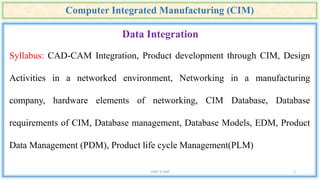 Computer Integrated Manufacturing (CIM)
UNIT II CIM 1
Data Integration
Syllabus: CAD-CAM Integration, Product development through CIM, Design
Activities in a networked environment, Networking in a manufacturing
company, hardware elements of networking, CIM Database, Database
requirements of CIM, Database management, Database Models, EDM, Product
Data Management (PDM), Product life cycle Management(PLM)
 