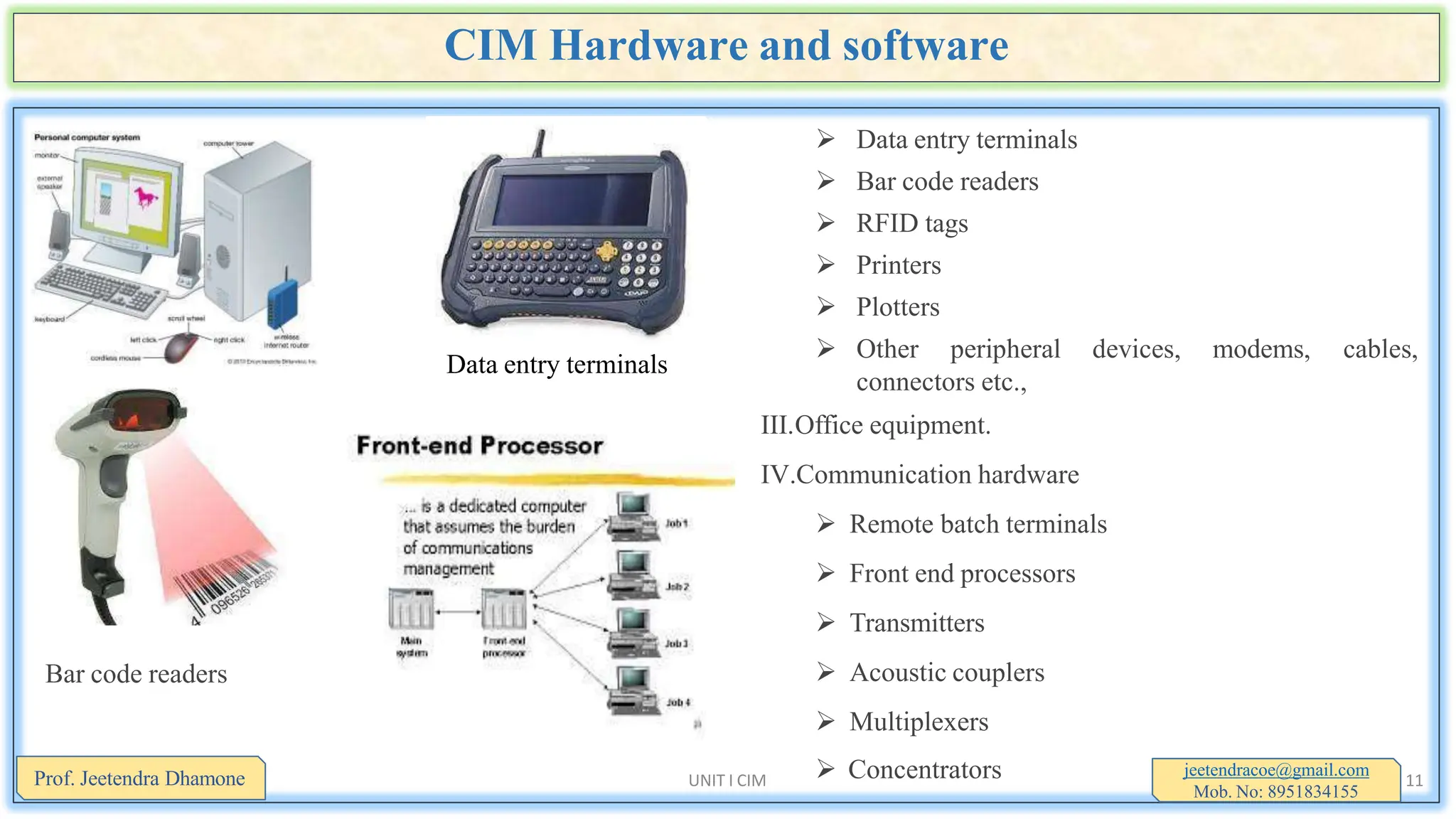CIM Hardware and software
 Data entry terminals
 Bar code readers
 RFID tags
 Printers
 Plotters
modems, cables,
 Other peripheral devices,
connectors etc.,
III.Office equipment.
IV.Communication hardware
 Remote batch terminals
 Front end processors
 Transmitters
 Acoustic couplers
 Multiplexers
Data entry terminals
Bar code readers
 Concentrators jeetendracoe@gmail.com
Mob. No: 8951834155
Prof. Jeetendra Dhamone UNIT I CIM 11
 
