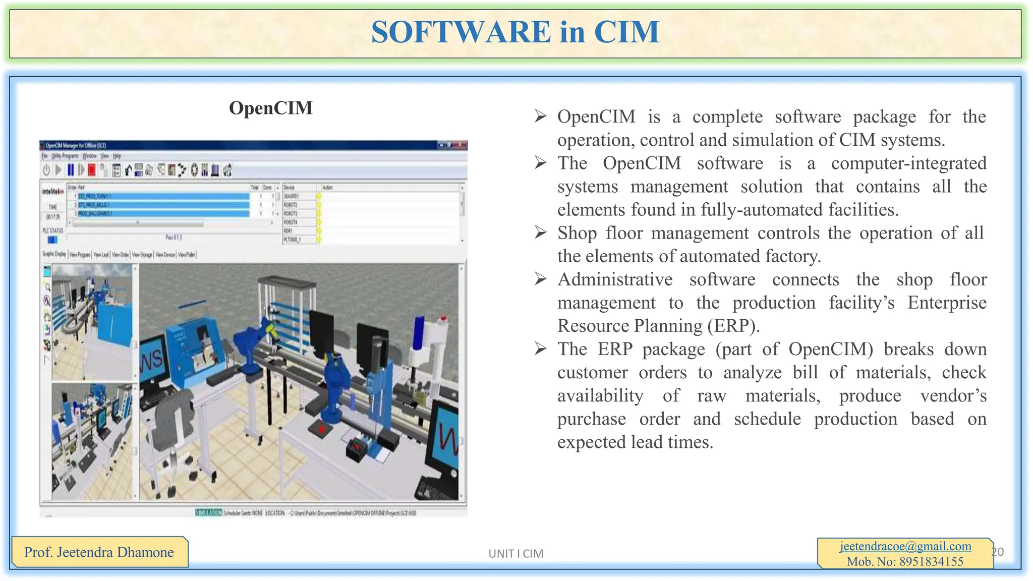 SOFTWARE in CIM
OpenCIM  OpenCIM is a complete software package for the
operation, control and simulation of CIM systems.
 The OpenCIM software is a computer-integrated
systems management solution that contains all the
elements found in fully-automated facilities.
 Shop floor management controls the operation of all
the elements of automated factory.
 Administrative software connects the shop floor
management to the production facility’s Enterprise
Resource Planning (ERP).
 The ERP package (part of OpenCIM) breaks down
customer orders to analyze bill of materials, check
availability of raw materials, produce vendor’s
purchase order and schedule production based on
expected lead times.
jeetendracoe@gmail.com
Mob. No: 8951834155
Prof. Jeetendra Dhamone 20
UNIT I CIM
 
