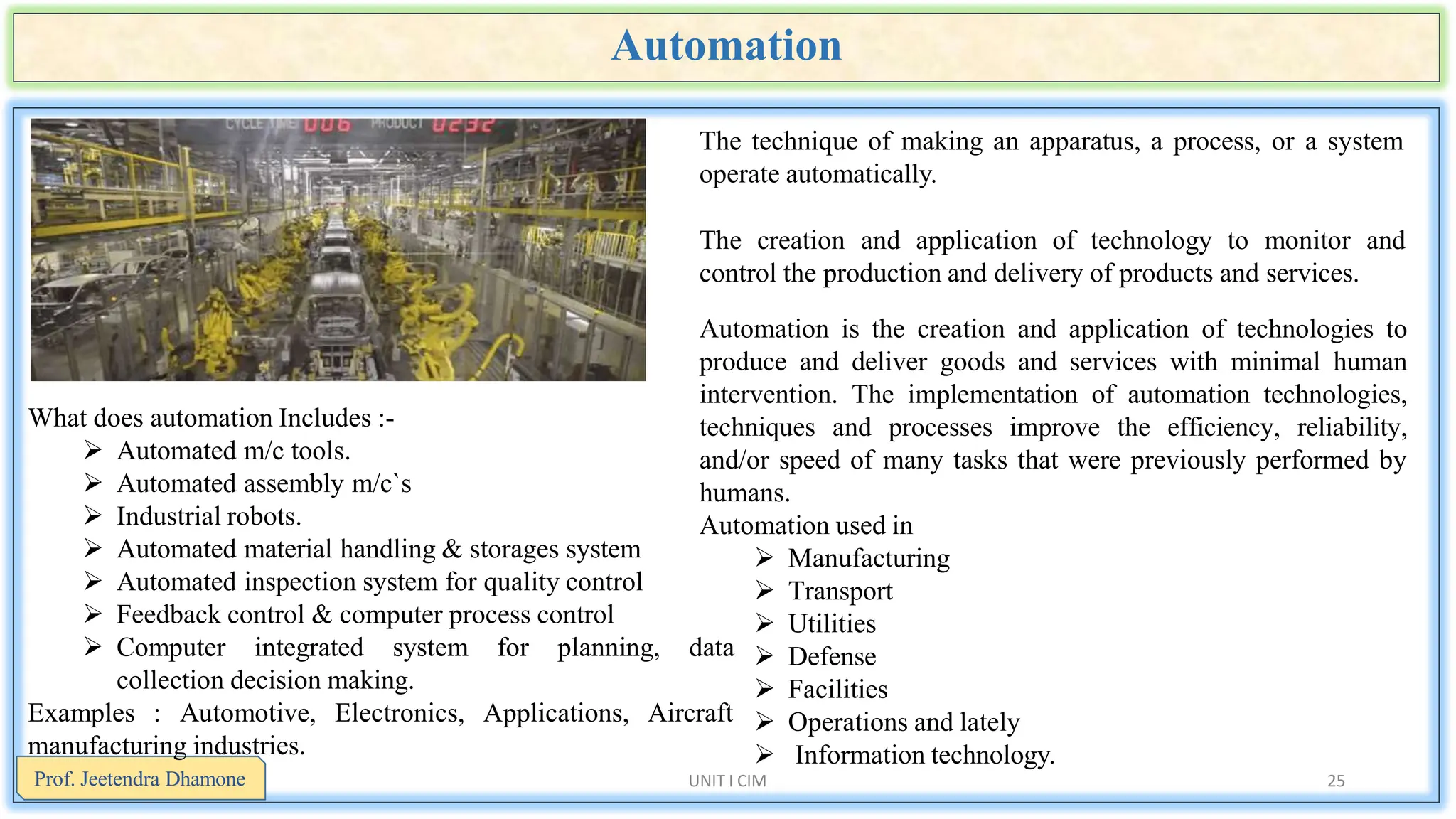 Automation
UNIT I CIM 25
The technique of making an apparatus, a process, or a system
operate automatically.
The creation and application of technology to monitor and
control the production and delivery of products and services.
Automation is the creation and application of technologies to
produce and deliver goods and services with minimal human
intervention. The implementation of automation technologies,
techniques and processes improve the efficiency, reliability,
and/or speed of many tasks that were previously performed by
humans.
Automation used in
 Manufacturing
 Transport
 Utilities
 Defense
 Facilities
 Operations and lately
 Information technology.
What does automation Includes :-
 Automated m/c tools.
 Automated assembly m/c`s
 Industrial robots.
 Automated material handling & storages system
 Automated inspection system for quality control
 Feedback control & computer process control
 Computer integrated system for planning, data
collection decision making.
Electronics, Applications, Aircraft
Examples : Automotive,
manufacturing industries.
Prof. Jeetendra Dhamone
 