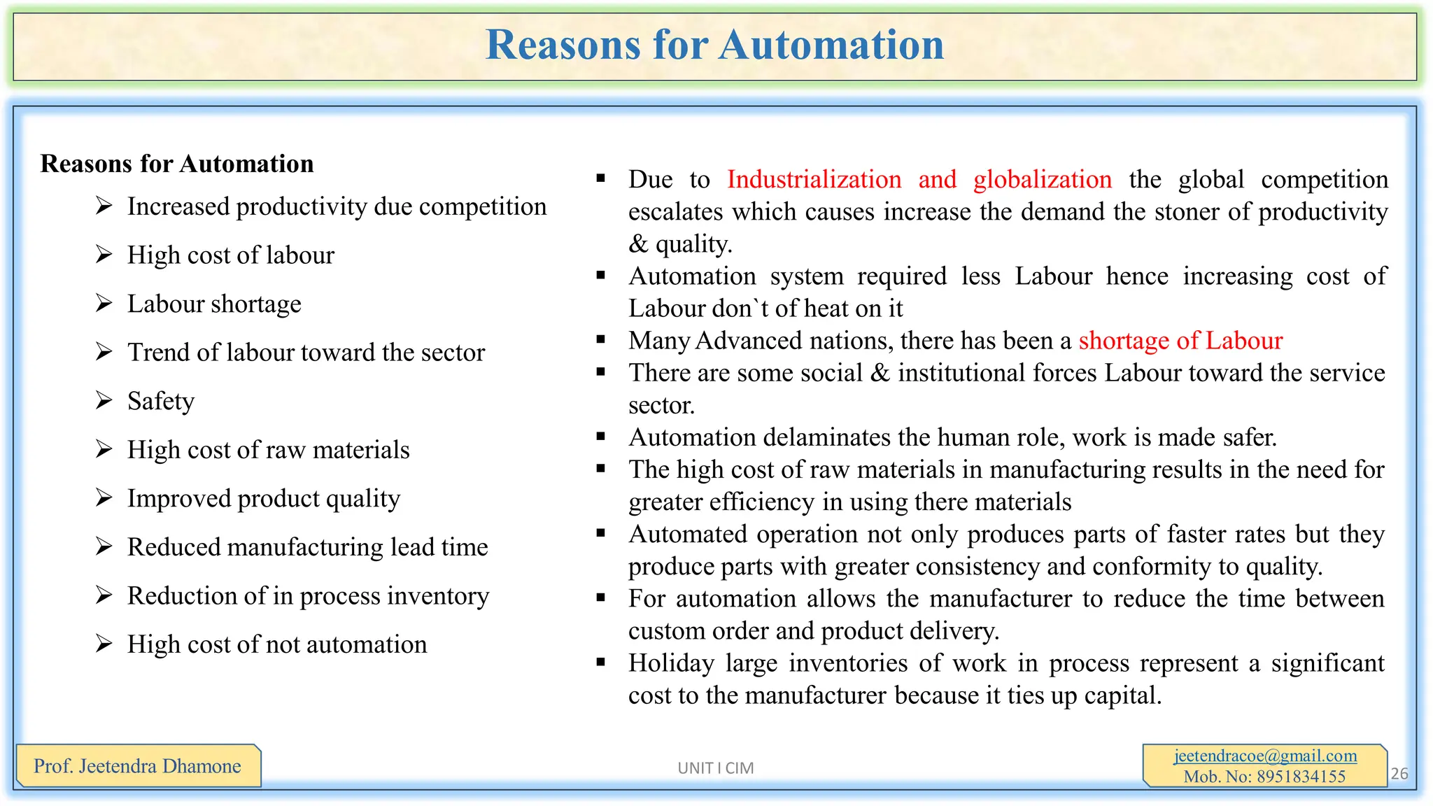 Reasons for Automation
Reasons for Automation
 Increased productivity due competition
 High cost of labour
 Labour shortage
 Trend of labour toward the sector
 Safety
 High cost of raw materials
 Improved product quality
 Reduced manufacturing lead time
 Reduction of in process inventory
 High cost of not automation
jeetendracoe@gmail.com
Mob. No: 8951834155
Prof. Jeetendra Dhamone UNIT I CIM 26
 Due to Industrialization and globalization the global competition
escalates which causes increase the demand the stoner of productivity
& quality.
 Automation system required less Labour hence increasing cost of
Labour don`t of heat on it
 ManyAdvanced nations, there has been a shortage of Labour
 There are some social & institutional forces Labour toward the service
sector.
 Automation delaminates the human role, work is made safer.
 The high cost of raw materials in manufacturing results in the need for
greater efficiency in using there materials
 Automated operation not only produces parts of faster rates but they
produce parts with greater consistency and conformity to quality.
 For automation allows the manufacturer to reduce the time between
custom order and product delivery.
 Holiday large inventories of work in process represent a significant
cost to the manufacturer because it ties up capital.
 