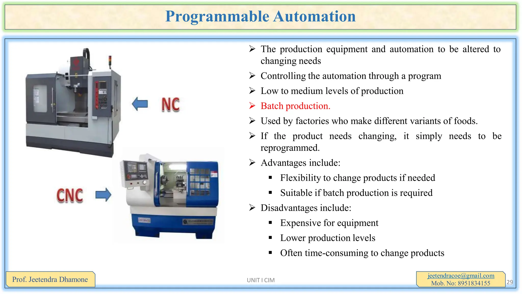 Programmable Automation
 The production equipment and automation to be altered to
changing needs
 Controlling the automation through a program
 Low to medium levels of production
 Batch production.
 Used by factories who make different variants of foods.
 If the product needs changing, it simply needs to be
reprogrammed.
 Advantages include:
 Flexibility to change products if needed
 Suitable if batch production is required
 Disadvantages include:
 Expensive for equipment
 Lower production levels
 Often time-consuming to change products
jeetendracoe@gmail.com
Mob. No: 8951834155
Prof. Jeetendra Dhamone UNIT I CIM 29
 