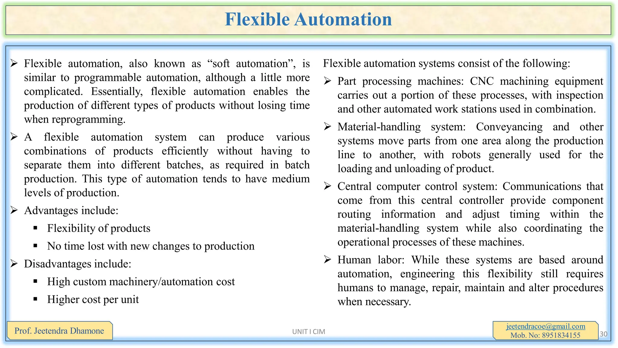 Flexible Automation
 Flexible automation, also known as “soft automation”, is
similar to programmable automation, although a little more
complicated. Essentially, flexible automation enables the
production of different types of products without losing time
when reprogramming.
 A flexible automation system can produce various
combinations of products efficiently without having to
separate them into different batches, as required in batch
production. This type of automation tends to have medium
levels of production.
 Advantages include:
 Flexibility of products
 No time lost with new changes to production
 Disadvantages include:
 High custom machinery/automation cost
 Higher cost per unit
jeetendracoe@gmail.com
Mob. No: 8951834155
Prof. Jeetendra Dhamone UNIT I CIM 30
Flexible automation systems consist of the following:
 Part processing machines: CNC machining equipment
carries out a portion of these processes, with inspection
and other automated work stations used in combination.
 Material-handling system: Conveyancing and other
systems move parts from one area along the production
line to another, with robots generally used for the
loading and unloading of product.
 Central computer control system: Communications that
come from this central controller provide component
routing information and adjust timing within the
material-handling system while also coordinating the
operational processes of these machines.
 Human labor: While these systems are based around
automation, engineering this flexibility still requires
humans to manage, repair, maintain and alter procedures
when necessary.
 