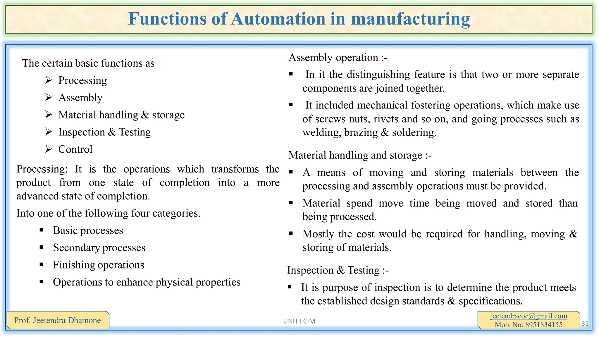 Functions of Automation in manufacturing
The certain basic functions as –
 Processing
 Assembly
 Material handling & storage
 Inspection & Testing
 Control
Processing: It is the operations which transforms the
product from one state of completion into a more
advanced state of completion.
Into one of the following four categories.
 Basic processes
 Secondary processes
 Finishing operations
 Operations to enhance physical properties
jeetendracoe@gmail.com
Mob. No: 8951834155
Prof. Jeetendra Dhamone UNIT I CIM 31
Assembly operation :-
 In it the distinguishing feature is that two or more separate
components are joined together.
 It included mechanical fostering operations, which make use
of screws nuts, rivets and so on, and going processes such as
welding, brazing & soldering.
Material handling and storage :-
 A means of moving and storing materials between the
processing and assembly operations must be provided.
 Material spend move time being moved and stored than
being processed.
 Mostly the cost would be required for handling, moving &
storing of materials.
Inspection & Testing :-
 It is purpose of inspection is to determine the product meets
the established design standards & specifications.
 