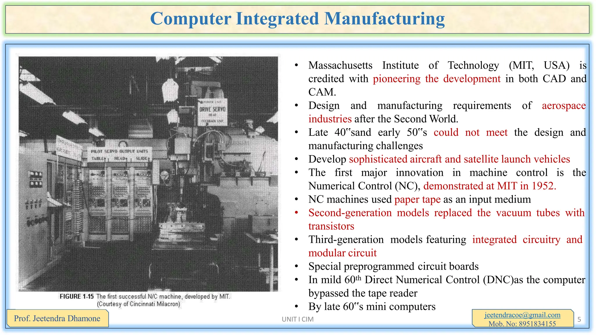 Computer Integrated Manufacturing
• Massachusetts Institute of Technology (MIT, USA) is
credited with pioneering the development in both CAD and
CAM.
• Design and manufacturing requirements of aerospace
industries after the Second World.
• Late 40‟sand early 50‟s could not meet the design and
manufacturing challenges
• Develop sophisticated aircraft and satellite launch vehicles
• The first major innovation in machine control is the
Numerical Control (NC), demonstrated at MIT in 1952.
• NC machines used paper tape as an input medium
• Second-generation models replaced the vacuum tubes with
transistors
• Third-generation models featuring integrated circuitry and
modular circuit
• Special preprogrammed circuit boards
• In mild 60th Direct Numerical Control (DNC)as the computer
bypassed the tape reader
• By late 60‟s mini computers
jeetendracoe@gmail.com
Mob. No: 8951834155
Prof. Jeetendra Dhamone UNIT I CIM 5
 