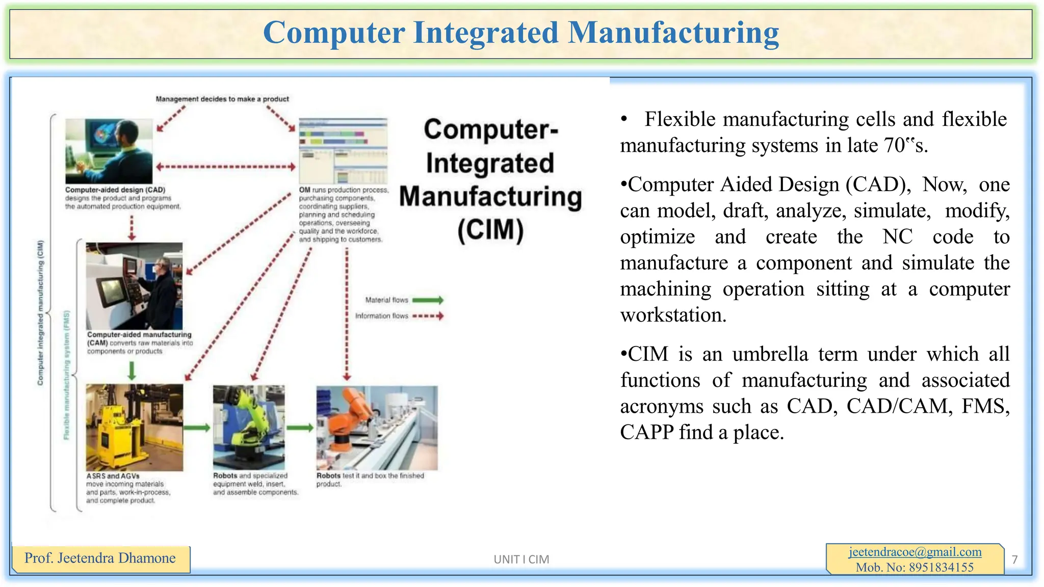 Computer Integrated Manufacturing
• Flexible manufacturing cells and flexible
manufacturing systems in late 70‟s.
•Computer Aided Design (CAD), Now, one
can model, draft, analyze, simulate, modify,
optimize and create the NC code to
manufacture a component and simulate the
machining operation sitting at a computer
workstation.
•CIM is an umbrella term under which all
functions of manufacturing and associated
acronyms such as CAD, CAD/CAM, FMS,
CAPP find a place.
jeetendracoe@gmail.com
Mob. No: 8951834155
Prof. Jeetendra Dhamone UNIT I CIM 7
 