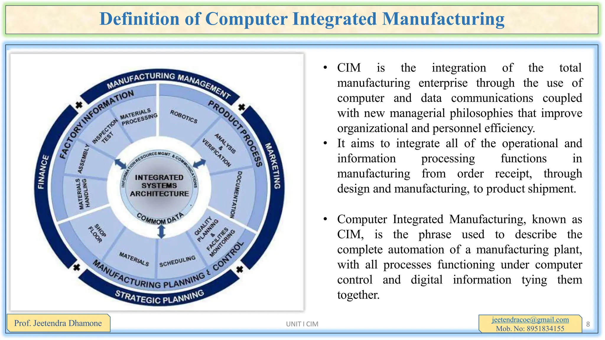 Definition of Computer Integrated Manufacturing
• CIM is the integration of the total
manufacturing enterprise through the use of
computer and data communications coupled
with new managerial philosophies that improve
organizational and personnel efficiency.
• It aims to integrate all of the operational and
information processing functions in
manufacturing from order receipt, through
design and manufacturing, to product shipment.
• Computer Integrated Manufacturing, known as
CIM, is the phrase used to describe the
complete automation of a manufacturing plant,
with all processes functioning under computer
control and digital information tying them
together.
jeetendracoe@gmail.com
Mob. No: 8951834155
Prof. Jeetendra Dhamone UNIT I CIM 8
 