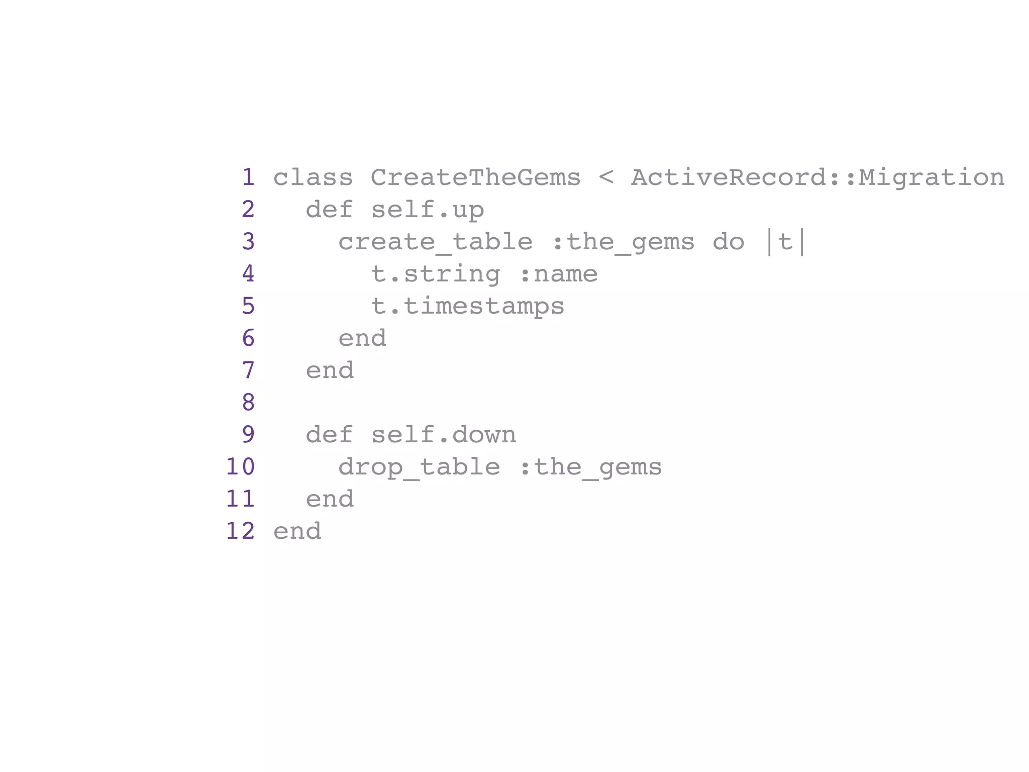1 class CreateTheGems < ActiveRecord::Migration
 2   def self.up
 3     create_table :the_gems do |t|
 4       t.string :name
 5       t.timestamps
 6     end
 7   end
 8
 9   def self.down
10     drop_table :the_gems
11   end
12 end
 