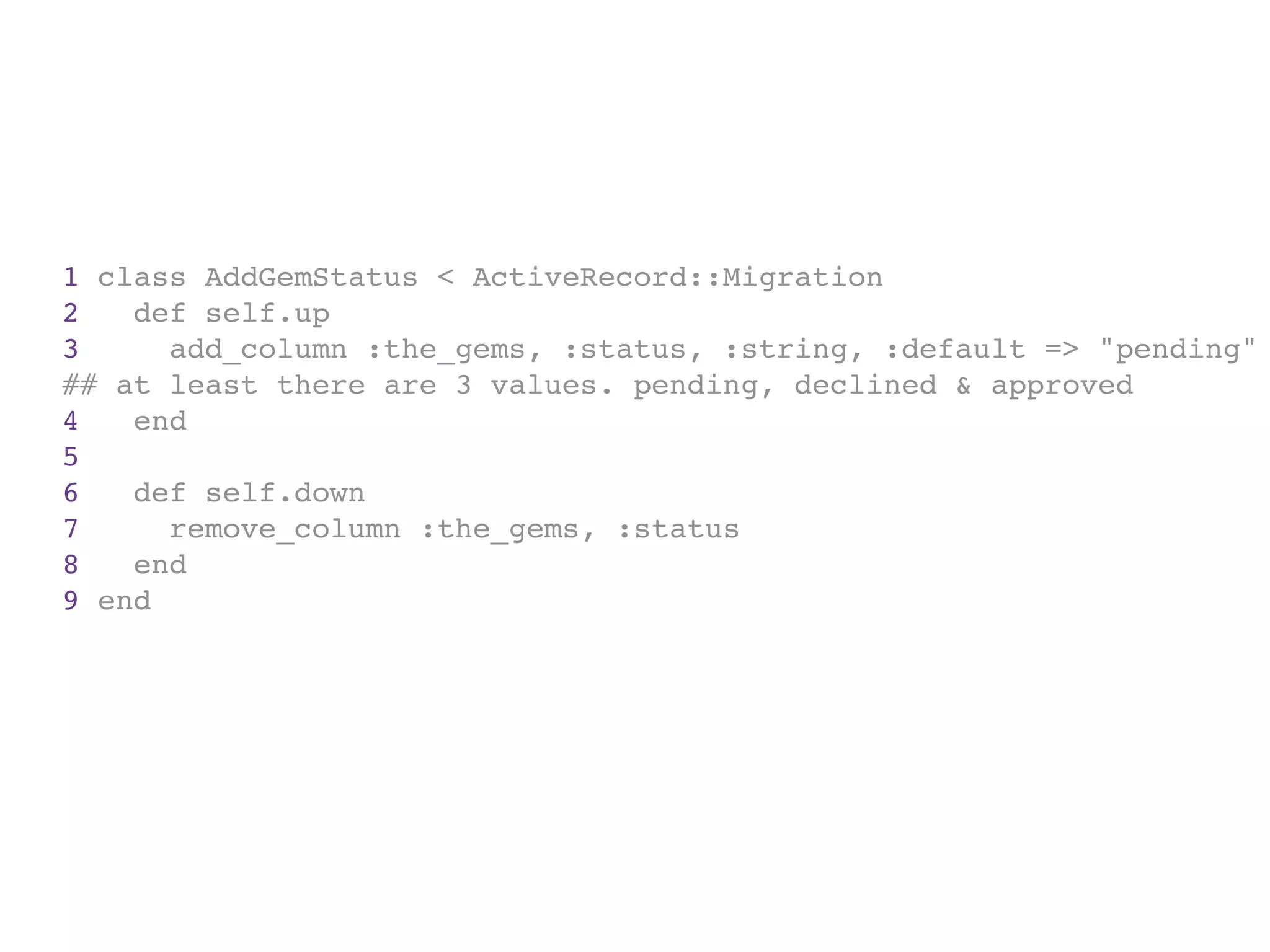 1 class AddGemStatus < ActiveRecord::Migration
2   def self.up
3     add_column :the_gems, :status, :string, :default => "pending"
## at least there are 3 values. pending, declined & approved
4   end
5
6   def self.down
7     remove_column :the_gems, :status
8   end
9 end
 