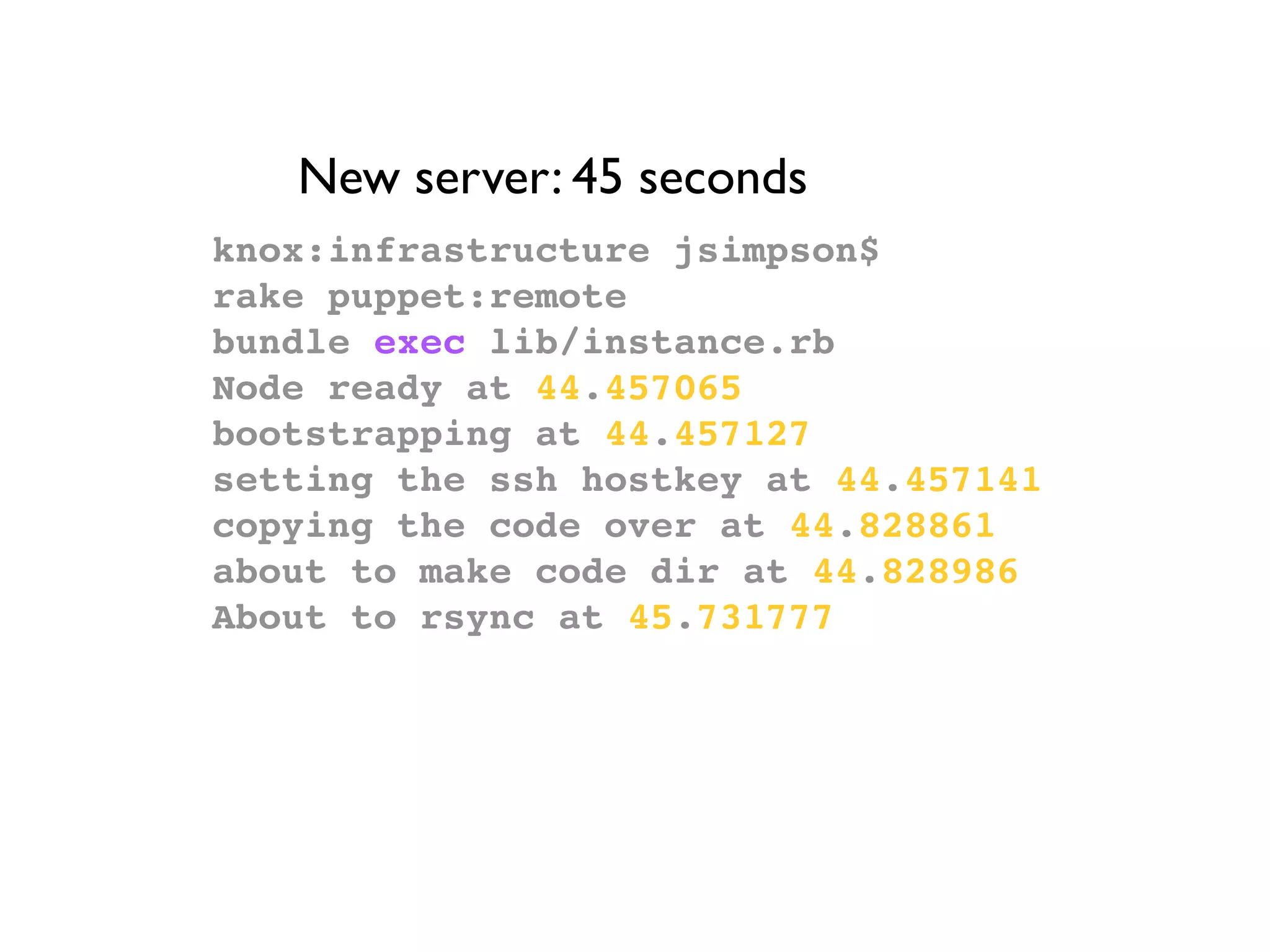 New server: 45 seconds
knox:infrastructure jsimpson$
rake puppet:remote
bundle exec lib/instance.rb
Node ready at 44.457065
bootstrapping at 44.457127
setting the ssh hostkey at 44.457141
copying the code over at 44.828861
about to make code dir at 44.828986
About to rsync at 45.731777
 