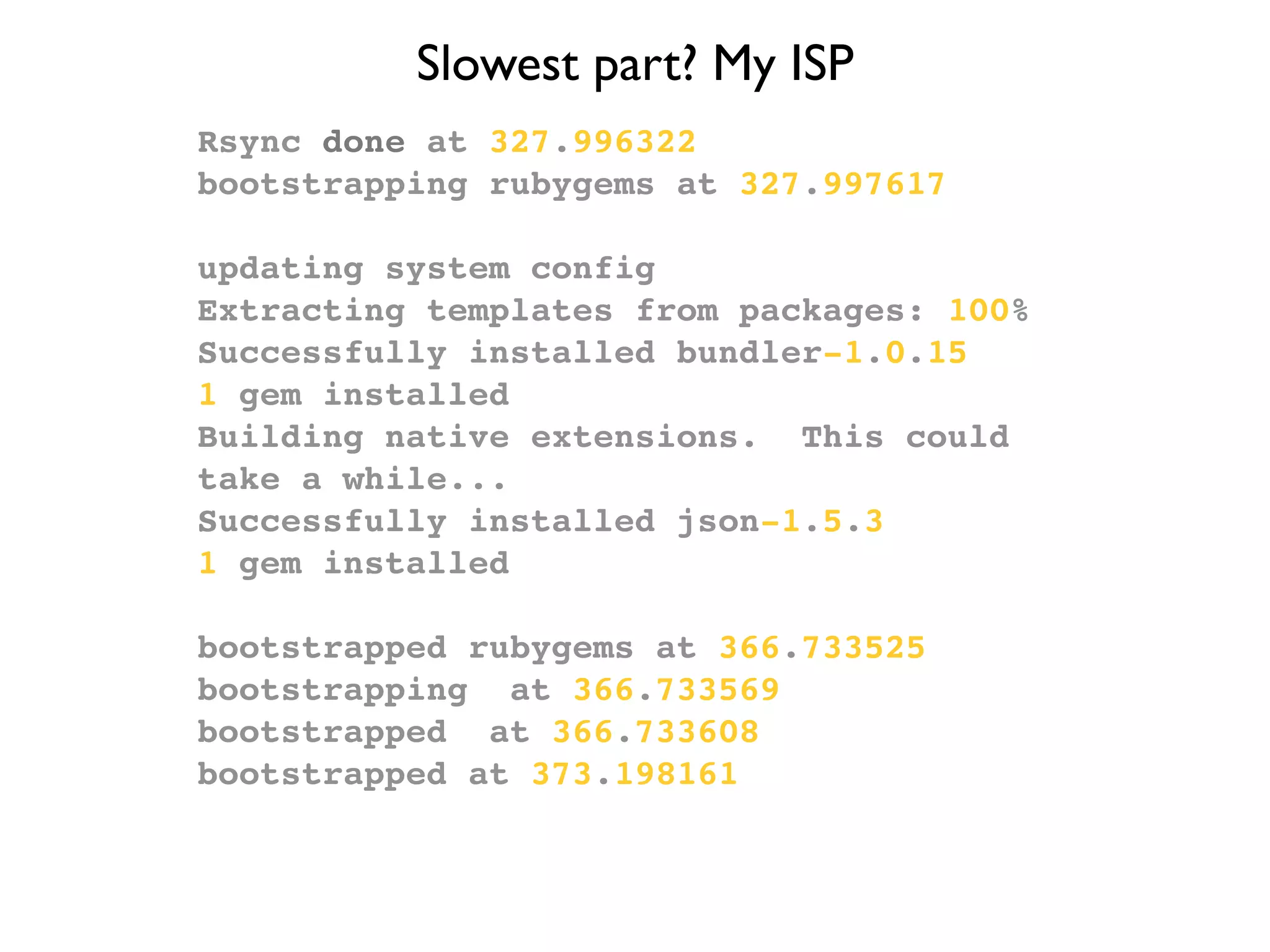 Slowest part? My ISP
Rsync done at 327.996322
bootstrapping rubygems at 327.997617

updating system config
Extracting templates from packages: 100%
Successfully installed bundler-1.0.15
1 gem installed
Building native extensions. This could
take a while...
Successfully installed json-1.5.3
1 gem installed

bootstrapped rubygems at 366.733525
bootstrapping at 366.733569
bootstrapped at 366.733608
bootstrapped at 373.198161
 