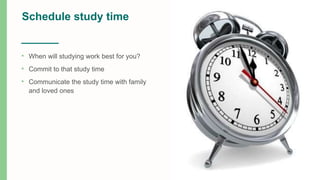 Schedule study time
• When will studying work best for you?
• Commit to that study time
• Communicate the study time with family
and loved ones
 