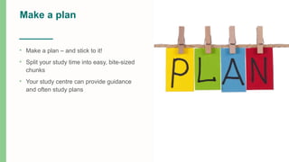 Make a plan
• Make a plan – and stick to it!
• Split your study time into easy, bite-sized
chunks
• Your study centre can provide guidance
and often study plans
 