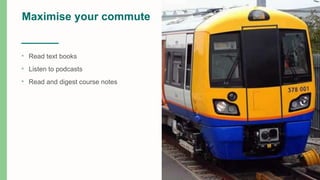 Maximise your commute
• Read text books
• Listen to podcasts
• Read and digest course notes
 