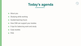 2
Today’s agenda
■ About you
■ Studying while working
■ Guided learning hours
■ How CIM can support your studies
■ 5 tips for balancing work and study
■ Case studies
■ FAQ
 