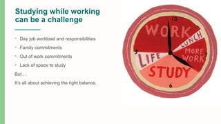 Studying while working
can be a challenge
• Day job workload and responsibilities
• Family commitments
• Out of work commitments
• Lack of space to study
But…
It’s all about achieving the right balance.
 