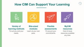 7
Variety of
learning methods
To suit you and your
needs.
Bite-sized
modules
Learn at your own
pace.
How CIM Can Support Your Learning
Flexible
assessments
Fit around your
commitments.
MyCIM
resources
Host of study
resources available
any time.
 