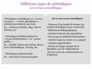 Différents types de périodiques 
Les revues scientifiques 
-Périodiques scientifiques ou « revues 
savantes », « revues spécialisées », 
scholarly periodicals, journals. 
Ex. : Cinémas (UdeM), 1895, Film & 
History, etc. 
- Périodiques d’intérêt général ou 
« revues d’information » ou « grand 
public ». 
Ex. : Positif, Cahiers du cinéma, Revue 
de la Cinémathèque, Variety, etc. 
- Périodiques professionnels 
Ex. : American Cinematographer 
Est-ce une revue scientifique? 
- Présence d’un comité de lecture (ou 
comité scientifique) (peer-reviewed) 
- Références bibliographiques 
- Articles écrits par des spécialistes 
- Peu ou pas de publicité/illustrations 
- Articles longs (au moins 10-15 pages) 
- Analyses approfondies 
- Niveau de langue (jargon de la 
discipline; pas de vulgarisation) 
-Pas une revue de commentaires ou 
d’opinions 
 