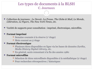 Les types de documents à la BLSH 
C. Journaux 
 Collection de journaux : Le Devoir, La Presse, The Globe & Mail, Le Monde, 
Libération, Le Figaro, The New York Times, etc. 
 Variété de supports pour consultation : imprimé, électronique, microfilm. 
 Format imprimé 
 Semaine courante à la réserve (1er étage) 
 Mois courant au 5e étage 
 Format électronique 
 Plusieurs titres disponibles en ligne via les bases de données Eurêka, 
Media History Digital Library, etc. 
 En général, accès remontant à la fin des années 1980 
 Format microfilm 
 Sélection de titres microfilmés disponibles à la médiathèque (2e étage) 
 Pour recherches rétrospectives / historiques 
 