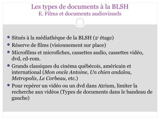 Les types de documents à la BLSH 
E. Films et documents audiovisuels 
Situés à la médiathèque de la BLSH (2e étage) 
Réserve de films (visionnement sur place) 
Microfilms et microfiches, cassettes audio, cassettes vidéo, 
dvd, cd-rom. 
Grands classiques du cinéma québécois, américain et 
international (Mon oncle Antoine, Un chien andalou, 
Metropolis, Le Corbeau, etc.) 
Pour repérer un vidéo ou un dvd dans Atrium, limiter la 
recherche aux vidéos (Types de documents dans le bandeau de 
gauche) 
 