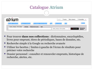 Catalogue Atrium 
 Pour trouver dans nos collections : dictionnaires, encyclopédies, 
livres pour emprunt, titres de périodiques, bases de données, etc. 
 Recherche simple à la Google ou recherche avancée 
 Utiliser les facettes / limites à gauche de l’écran de résultats pour 
préciser votre recherche 
 Dossier personnel : consulter et renouveler emprunts, historique de 
recherche, alertes, etc. 
 
