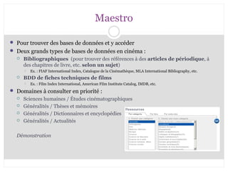 Maestro 
 Pour trouver des bases de données et y accéder 
 Deux grands types de bases de données en cinéma : 
 Bibliographiques (pour trouver des références à des articles de périodique, à 
des chapitres de livre, etc. selon un sujet) 
 Ex. : FIAF International Index, Catalogue de la Cinémathèque, MLA International Bibliography, etc. 
 BDD de fiches techniques de films 
 Ex. : Film Index International, American Film Institute Catalog, IMDB, etc. 
 Domaines à consulter en priorité : 
 Sciences humaines / Études cinématographiques 
 Généralités / Thèses et mémoires 
 Généralités / Dictionnaires et encyclopédies 
 Généralités / Actualités 
Démonstration 
 