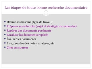 Les étapes de toute bonne recherche documentaire 
Définir ses besoins (type de travail) 
Préparer sa recherche (sujet et stratégie de recherche) 
Repérer des documents pertinents 
Localiser les documents repérés 
Évaluer les documents 
Lire, prendre des notes, analyser, etc. 
Citer ses sources 
 