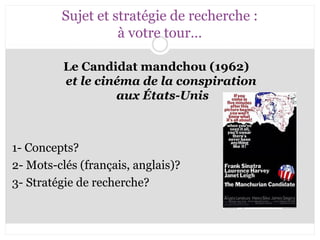 Sujet et stratégie de recherche : 
à votre tour… 
Le Candidat mandchou (1962) 
et le cinéma de la conspiration 
aux États-Unis 
1- Concepts? 
2- Mots-clés (français, anglais)? 
3- Stratégie de recherche? 
 