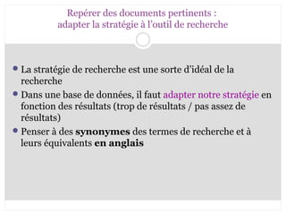 Repérer des documents pertinents : 
adapter la stratégie à l’outil de recherche 
La stratégie de recherche est une sorte d’idéal de la 
recherche 
Dans une base de données, il faut adapter notre stratégie en 
fonction des résultats (trop de résultats / pas assez de 
résultats) 
Penser à des synonymes des termes de recherche et à 
leurs équivalents en anglais 
 