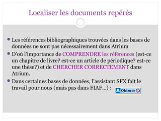 Localiser les documents repérés 
Les références bibliographiques trouvées dans les bases de 
données ne sont pas nécessairement dans Atrium 
D’où l’importance de COMPRENDRE les références (est-ce 
un chapitre de livre? est-ce un article de périodique? est-ce 
une thèse?) et de CHERCHER CORRECTEMENT dans 
Atrium. 
Dans certaines bases de données, l’assistant SFX fait le 
travail pour nous (mais pas dans FIAF…) : 
 